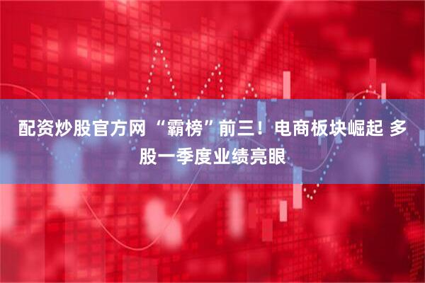 配资炒股官方网 “霸榜”前三！电商板块崛起 多股一季度业绩亮眼