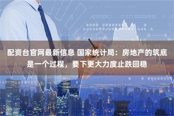 配资台官网最新信息 国家统计局：房地产的筑底是一个过程，要下更大力度止跌回稳