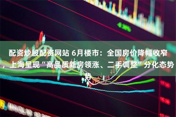 配资炒股配资网站 6月楼市：全国房价降幅收窄，上海呈现“高品质新房领涨、二手调整”分化态势
