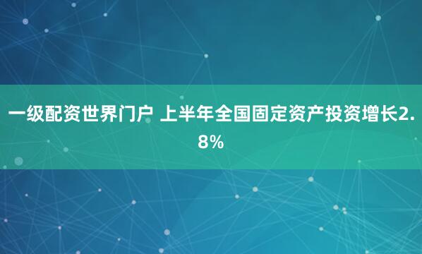 一级配资世界门户 上半年全国固定资产投资增长2.8%