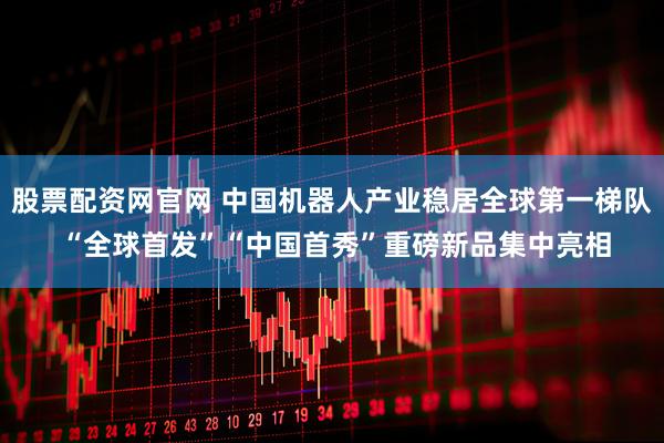 股票配资网官网 中国机器人产业稳居全球第一梯队 “全球首发”“中国首秀”重磅新品集中亮相