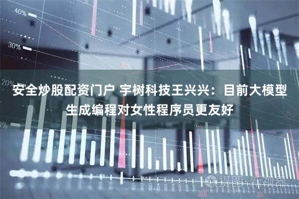 安全炒股配资门户 宇树科技王兴兴：目前大模型生成编程对女性程序员更友好
