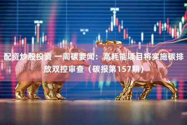 配资炒股投资 一周碳要闻：高耗能项目将实施碳排放双控审查（碳报第157期）