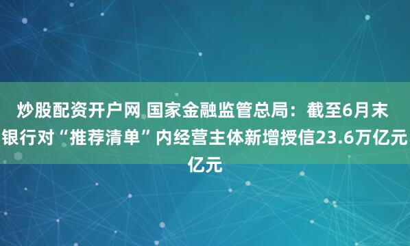 炒股配资开户网 国家金融监管总局：截至6月末 银行对“推荐清单”内经营主体新增授信23.6万亿元
