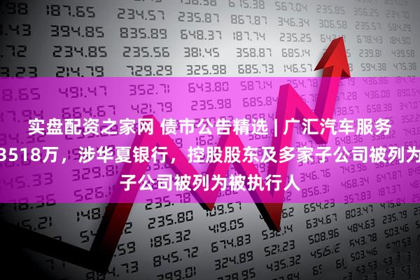 实盘配资之家网 债市公告精选 | 广汇汽车服务债务逾期3518万，涉华夏银行，控股股东及多家子公司被列为被执行人