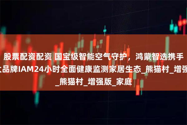 股票配资配资 国宝级智能空气守护，鸿蒙智选携手空净十大品牌IAM24小时全面健康监测家居生态_熊猫村_增强版_家庭