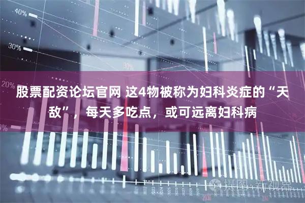 股票配资论坛官网 这4物被称为妇科炎症的“天敌”，每天多吃点，或可远离妇科病