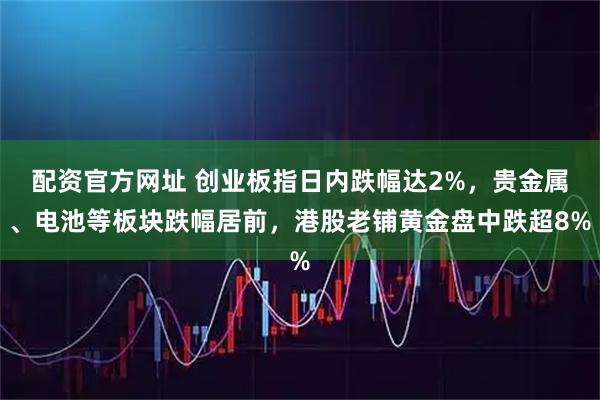 配资官方网址 创业板指日内跌幅达2%，贵金属、电池等板块跌幅居前，港股老铺黄金盘中跌超8%