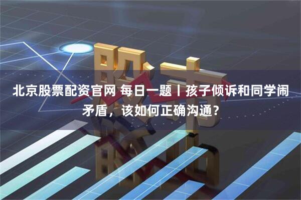 北京股票配资官网 每日一题丨孩子倾诉和同学闹矛盾，该如何正确沟通？