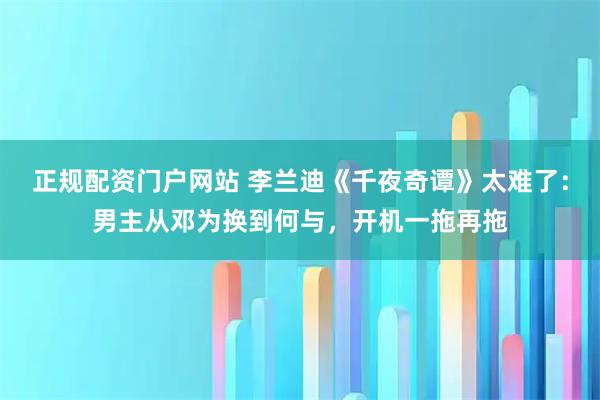 正规配资门户网站 李兰迪《千夜奇谭》太难了：男主从邓为换到何与，开机一拖再拖
