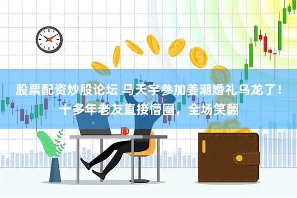 股票配资炒股论坛 马天宇参加姜潮婚礼乌龙了！十多年老友直接懵圈，全场笑翻