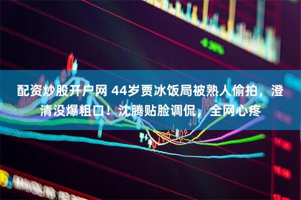 配资炒股开户网 44岁贾冰饭局被熟人偷拍，澄清没爆粗口！沈腾贴脸调侃，全网心疼